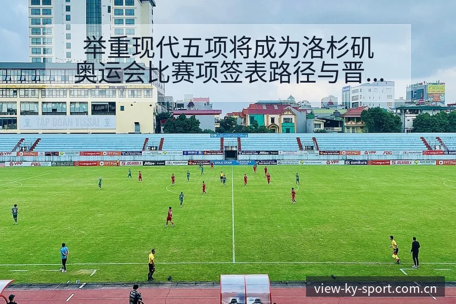 举重现代五项将成为洛杉矶奥运会比赛项签表路径与晋级前景风 - 开云